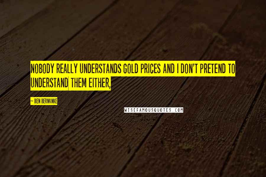 Ben Bernanke Quotes: Nobody really understands gold prices and I don't pretend to understand them either,