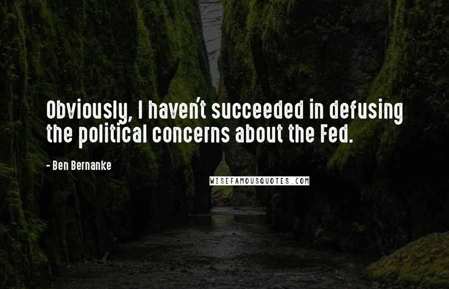Ben Bernanke Quotes: Obviously, I haven't succeeded in defusing the political concerns about the Fed.