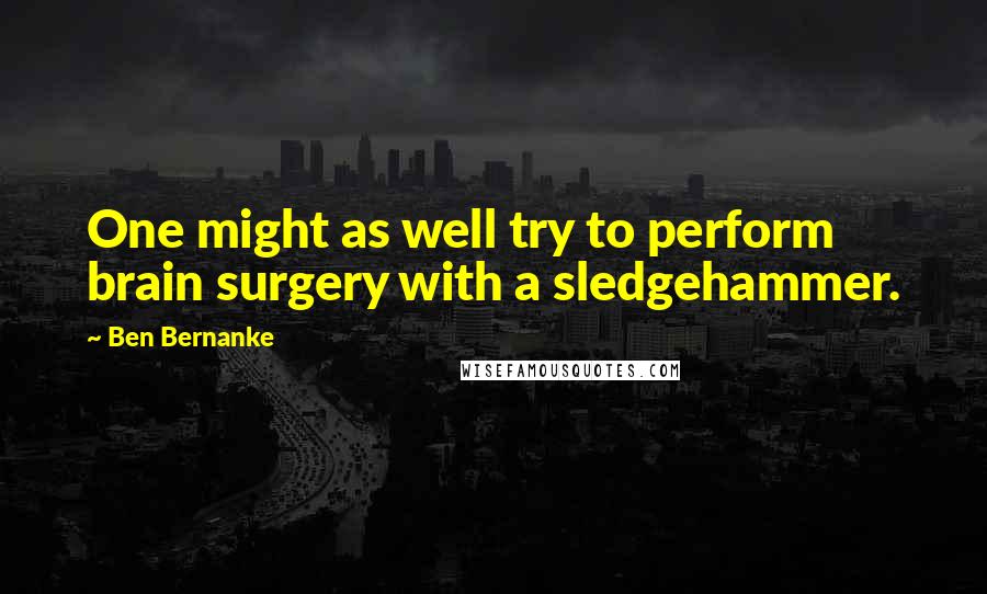 Ben Bernanke Quotes: One might as well try to perform brain surgery with a sledgehammer.