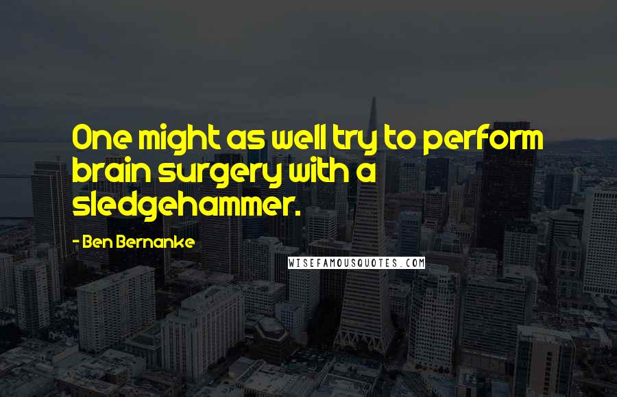 Ben Bernanke Quotes: One might as well try to perform brain surgery with a sledgehammer.