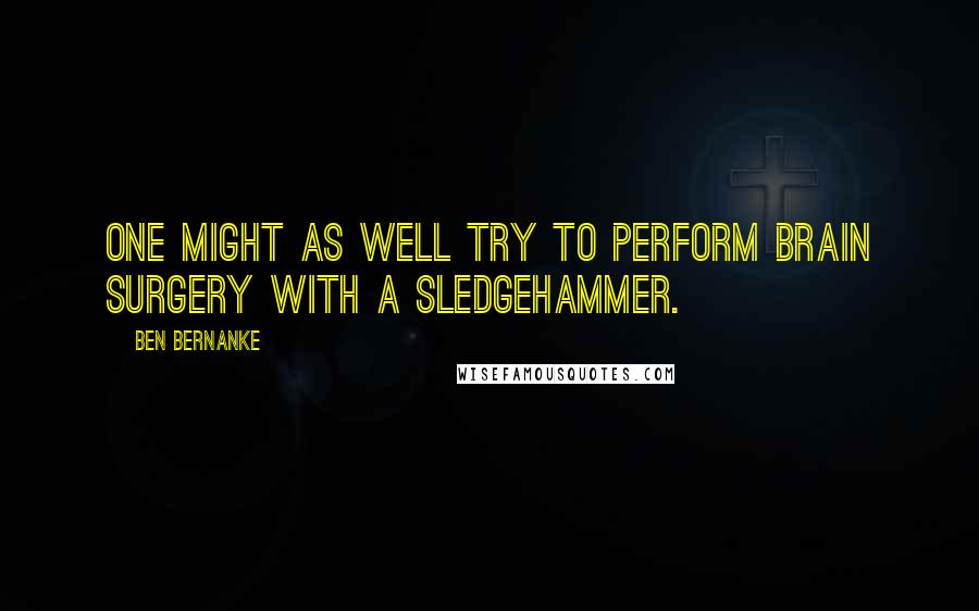 Ben Bernanke Quotes: One might as well try to perform brain surgery with a sledgehammer.