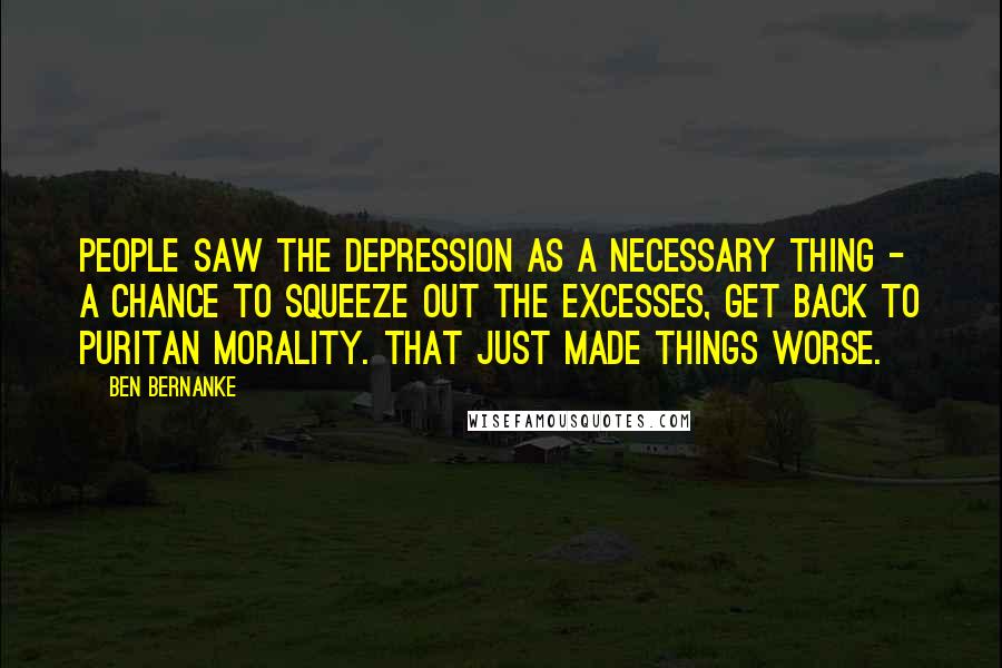 Ben Bernanke Quotes: People saw the Depression as a necessary thing - a chance to squeeze out the excesses, get back to Puritan morality. That just made things worse.