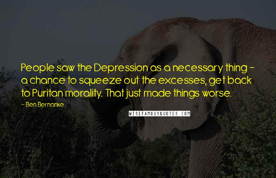 Ben Bernanke Quotes: People saw the Depression as a necessary thing - a chance to squeeze out the excesses, get back to Puritan morality. That just made things worse.