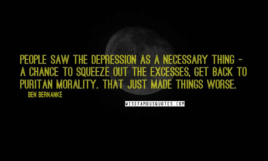 Ben Bernanke Quotes: People saw the Depression as a necessary thing - a chance to squeeze out the excesses, get back to Puritan morality. That just made things worse.