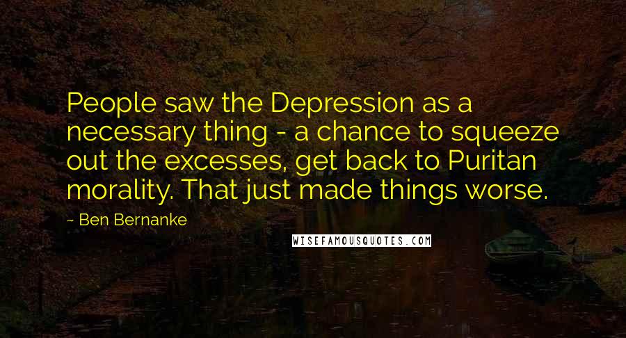 Ben Bernanke Quotes: People saw the Depression as a necessary thing - a chance to squeeze out the excesses, get back to Puritan morality. That just made things worse.