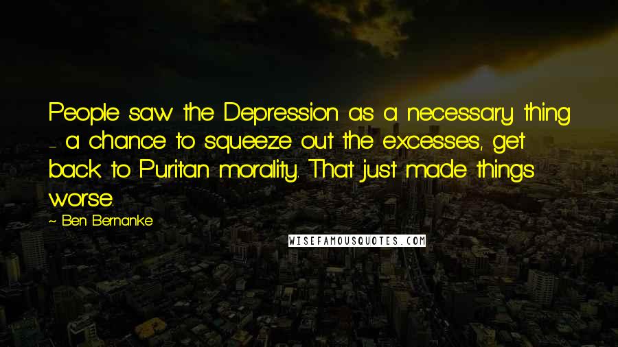 Ben Bernanke Quotes: People saw the Depression as a necessary thing - a chance to squeeze out the excesses, get back to Puritan morality. That just made things worse.