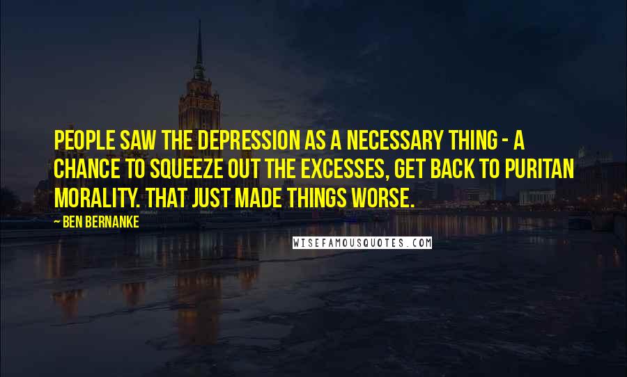 Ben Bernanke Quotes: People saw the Depression as a necessary thing - a chance to squeeze out the excesses, get back to Puritan morality. That just made things worse.