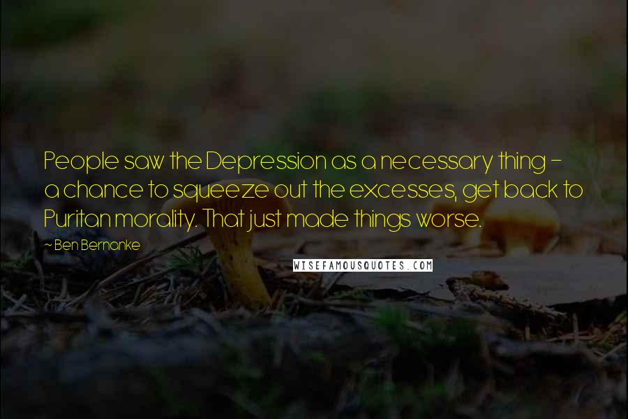 Ben Bernanke Quotes: People saw the Depression as a necessary thing - a chance to squeeze out the excesses, get back to Puritan morality. That just made things worse.