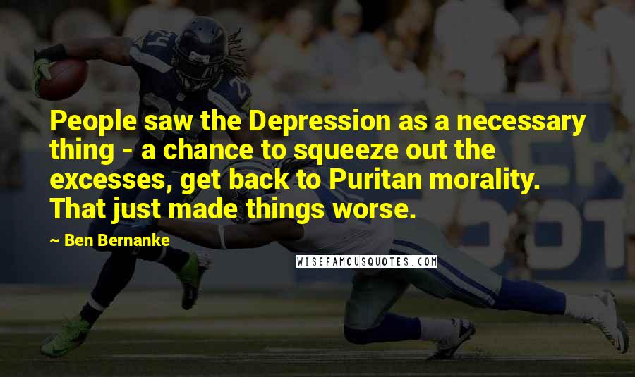 Ben Bernanke Quotes: People saw the Depression as a necessary thing - a chance to squeeze out the excesses, get back to Puritan morality. That just made things worse.