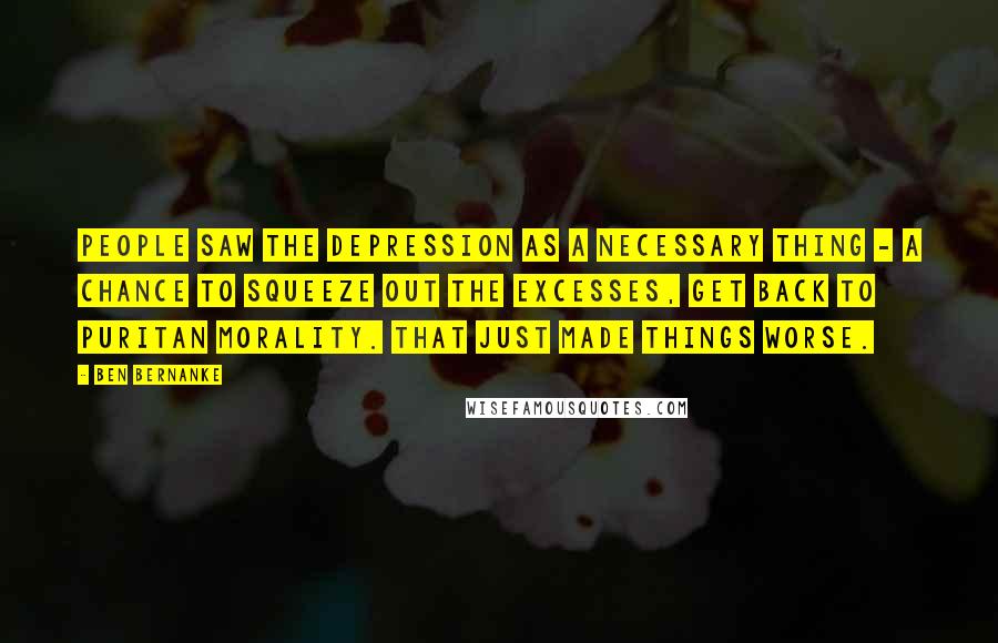 Ben Bernanke Quotes: People saw the Depression as a necessary thing - a chance to squeeze out the excesses, get back to Puritan morality. That just made things worse.