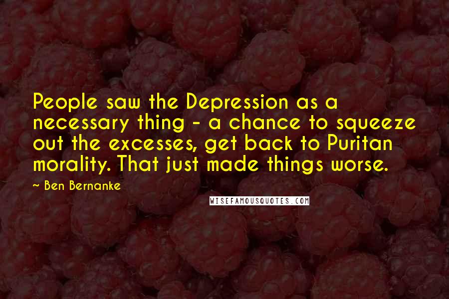 Ben Bernanke Quotes: People saw the Depression as a necessary thing - a chance to squeeze out the excesses, get back to Puritan morality. That just made things worse.