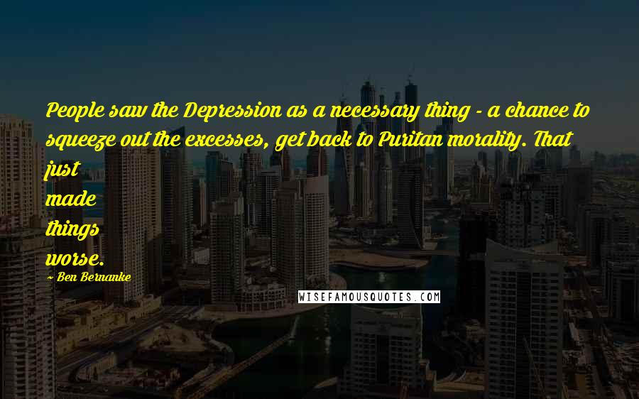 Ben Bernanke Quotes: People saw the Depression as a necessary thing - a chance to squeeze out the excesses, get back to Puritan morality. That just made things worse.