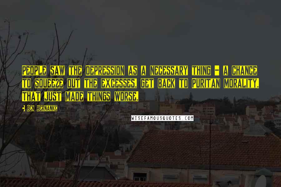 Ben Bernanke Quotes: People saw the Depression as a necessary thing - a chance to squeeze out the excesses, get back to Puritan morality. That just made things worse.