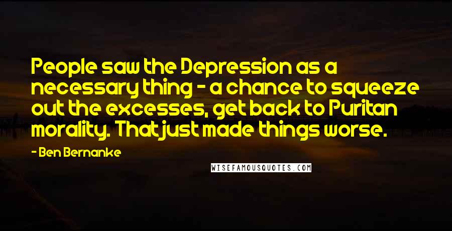 Ben Bernanke Quotes: People saw the Depression as a necessary thing - a chance to squeeze out the excesses, get back to Puritan morality. That just made things worse.