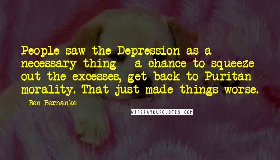 Ben Bernanke Quotes: People saw the Depression as a necessary thing - a chance to squeeze out the excesses, get back to Puritan morality. That just made things worse.