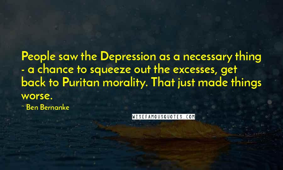 Ben Bernanke Quotes: People saw the Depression as a necessary thing - a chance to squeeze out the excesses, get back to Puritan morality. That just made things worse.