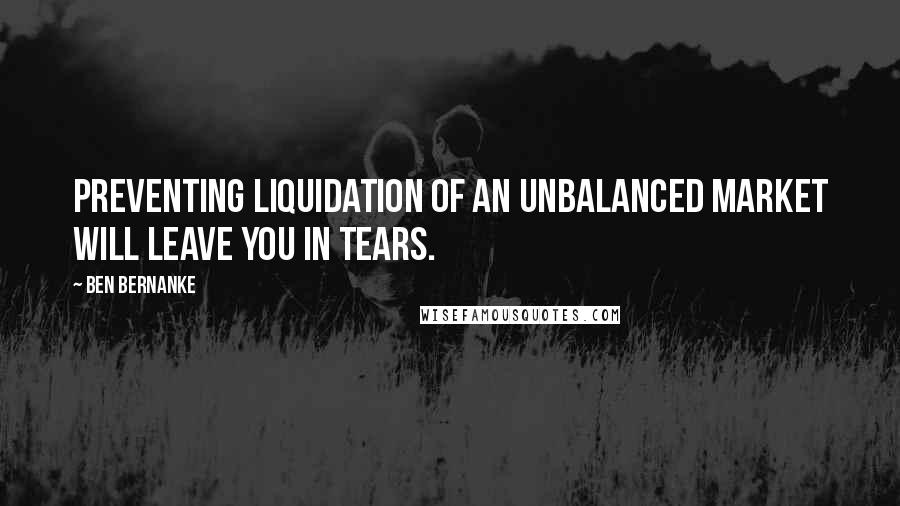 Ben Bernanke Quotes: Preventing liquidation of an unbalanced market will leave you in tears.