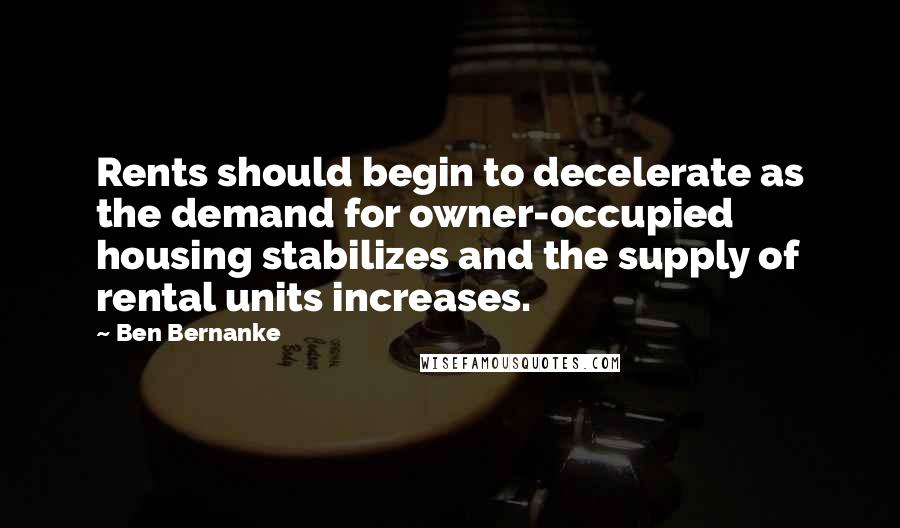 Ben Bernanke Quotes: Rents should begin to decelerate as the demand for owner-occupied housing stabilizes and the supply of rental units increases.