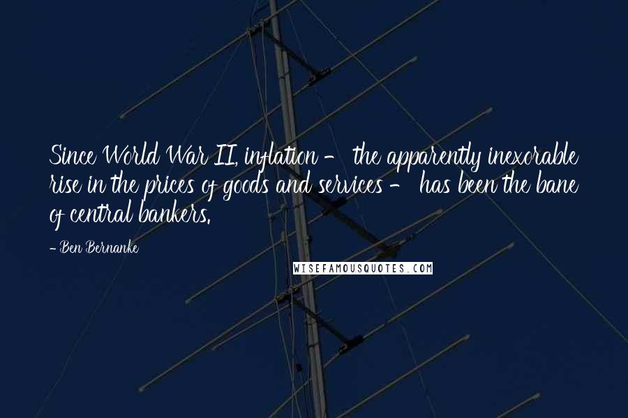 Ben Bernanke Quotes: Since World War II, inflation - the apparently inexorable rise in the prices of goods and services - has been the bane of central bankers.