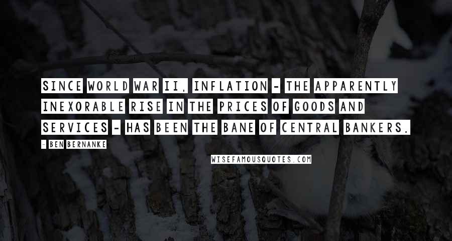 Ben Bernanke Quotes: Since World War II, inflation - the apparently inexorable rise in the prices of goods and services - has been the bane of central bankers.