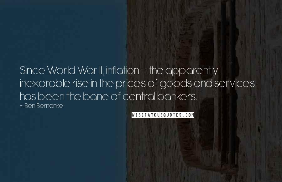 Ben Bernanke Quotes: Since World War II, inflation - the apparently inexorable rise in the prices of goods and services - has been the bane of central bankers.