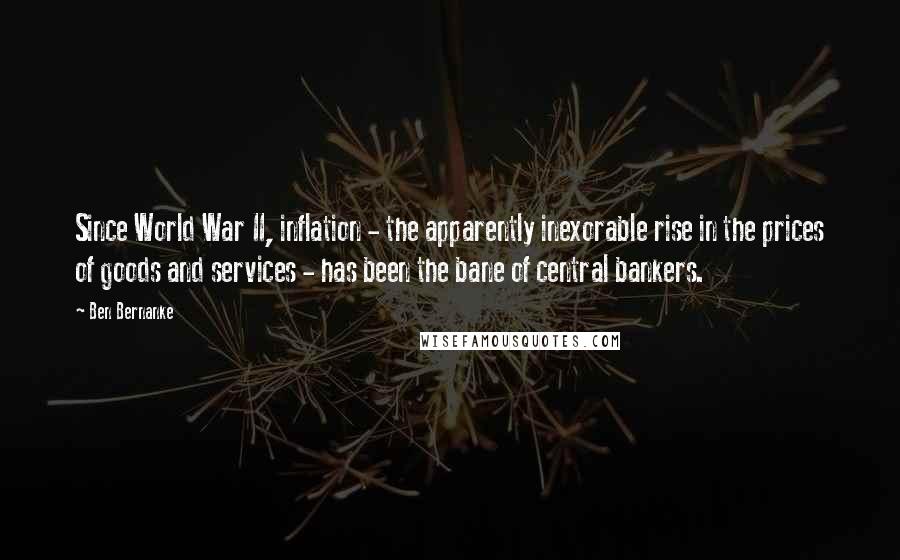 Ben Bernanke Quotes: Since World War II, inflation - the apparently inexorable rise in the prices of goods and services - has been the bane of central bankers.