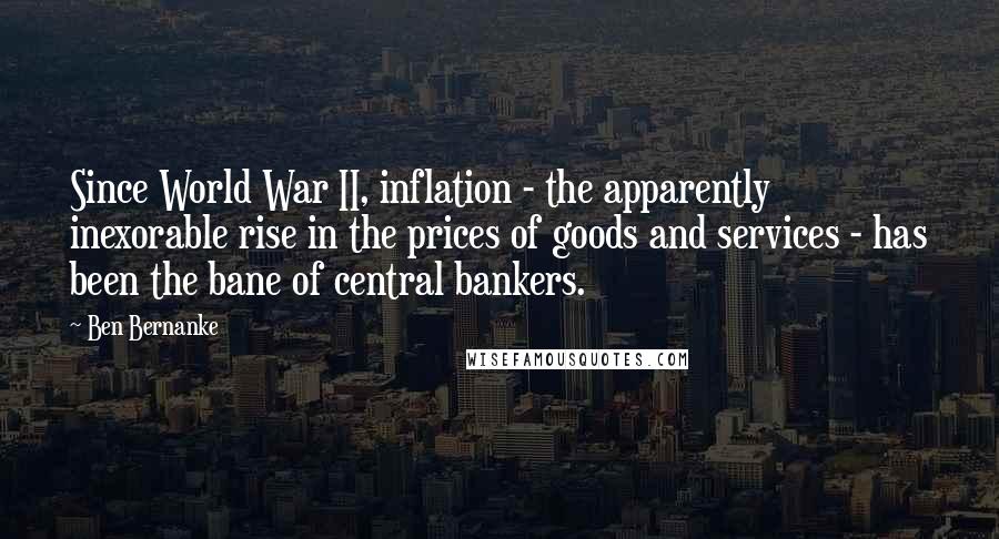 Ben Bernanke Quotes: Since World War II, inflation - the apparently inexorable rise in the prices of goods and services - has been the bane of central bankers.