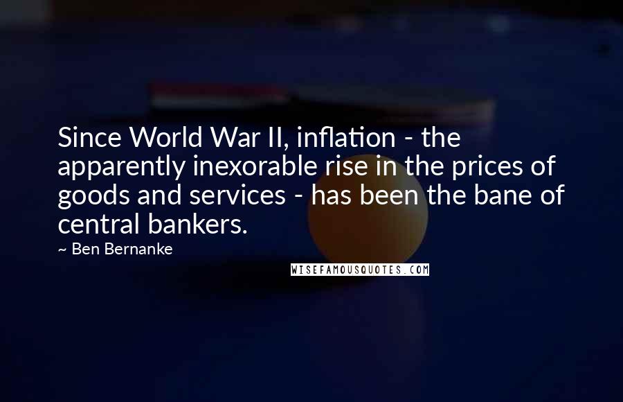 Ben Bernanke Quotes: Since World War II, inflation - the apparently inexorable rise in the prices of goods and services - has been the bane of central bankers.