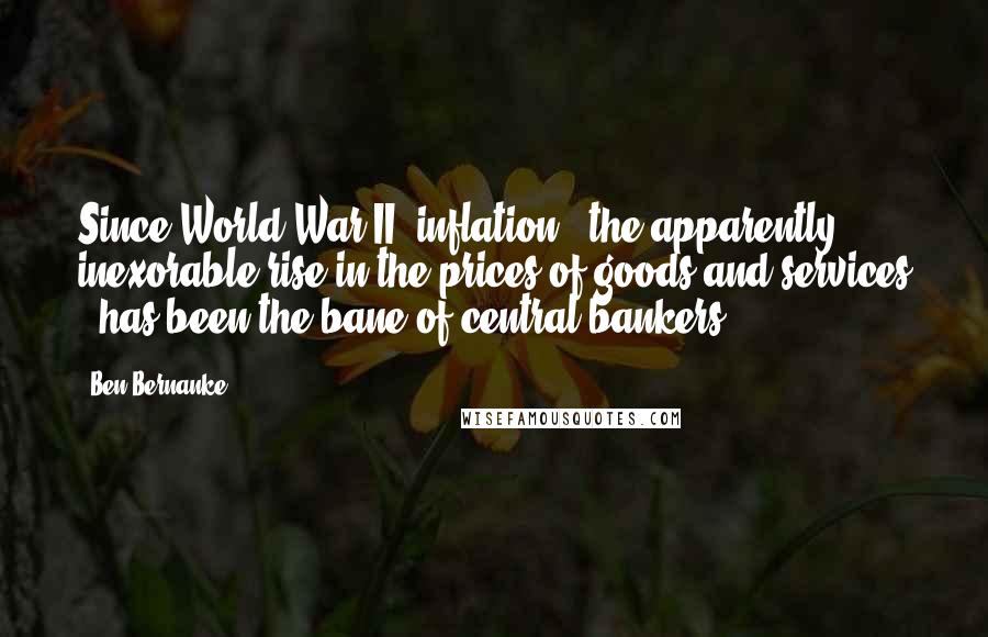 Ben Bernanke Quotes: Since World War II, inflation - the apparently inexorable rise in the prices of goods and services - has been the bane of central bankers.