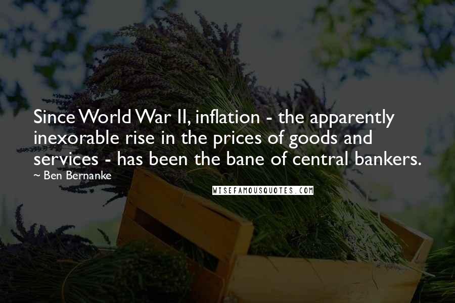 Ben Bernanke Quotes: Since World War II, inflation - the apparently inexorable rise in the prices of goods and services - has been the bane of central bankers.