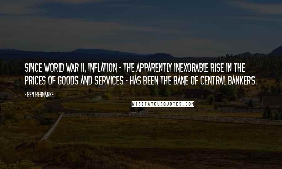 Ben Bernanke Quotes: Since World War II, inflation - the apparently inexorable rise in the prices of goods and services - has been the bane of central bankers.