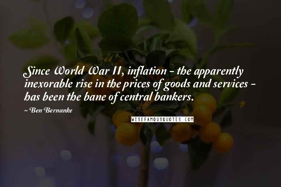 Ben Bernanke Quotes: Since World War II, inflation - the apparently inexorable rise in the prices of goods and services - has been the bane of central bankers.