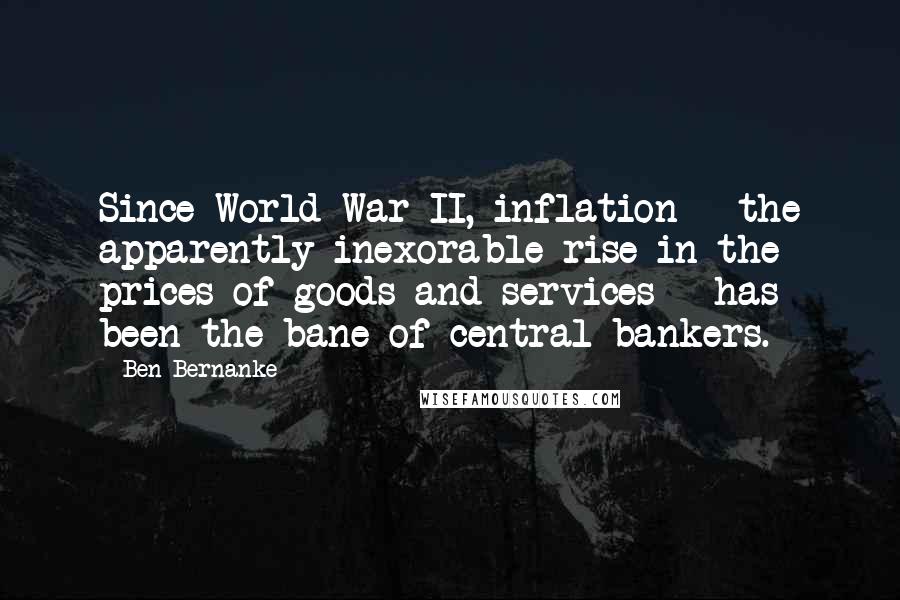 Ben Bernanke Quotes: Since World War II, inflation - the apparently inexorable rise in the prices of goods and services - has been the bane of central bankers.