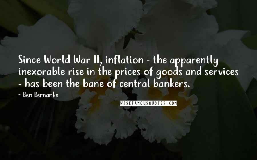 Ben Bernanke Quotes: Since World War II, inflation - the apparently inexorable rise in the prices of goods and services - has been the bane of central bankers.