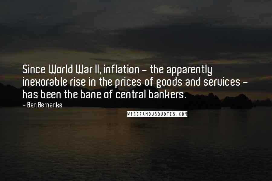 Ben Bernanke Quotes: Since World War II, inflation - the apparently inexorable rise in the prices of goods and services - has been the bane of central bankers.