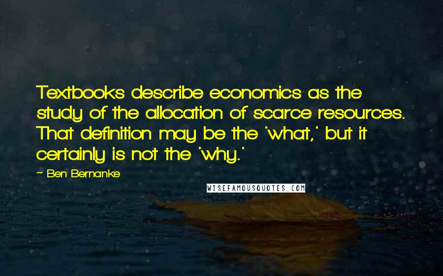 Ben Bernanke Quotes: Textbooks describe economics as the study of the allocation of scarce resources. That definition may be the 'what,' but it certainly is not the 'why.'