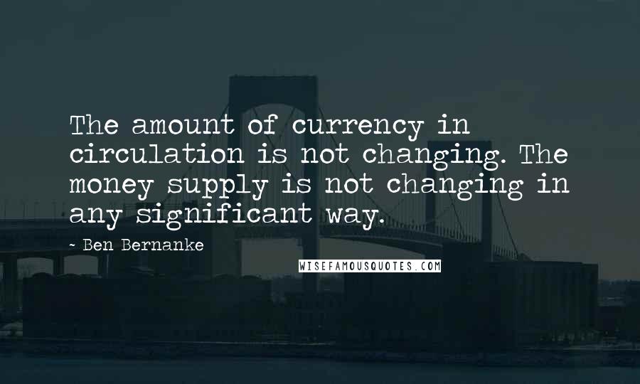 Ben Bernanke Quotes: The amount of currency in circulation is not changing. The money supply is not changing in any significant way.