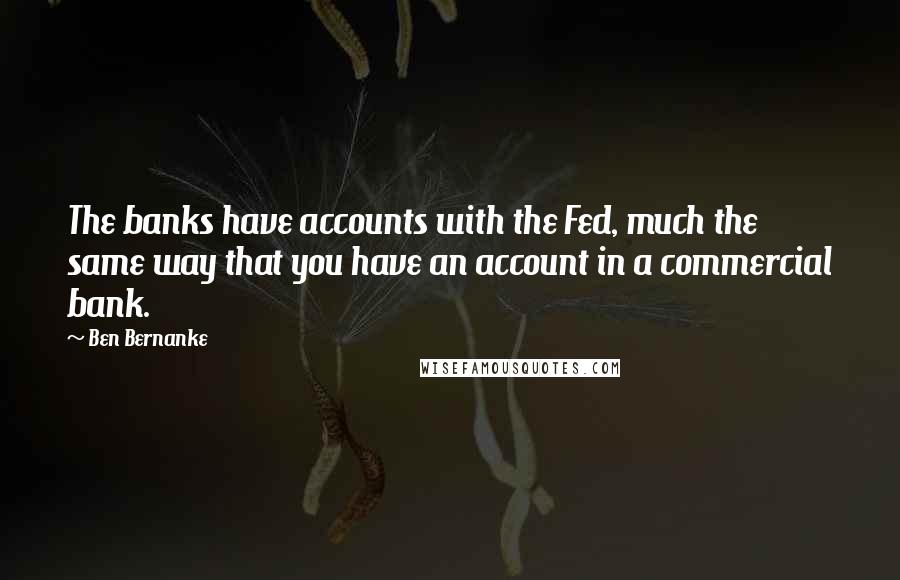 Ben Bernanke Quotes: The banks have accounts with the Fed, much the same way that you have an account in a commercial bank.