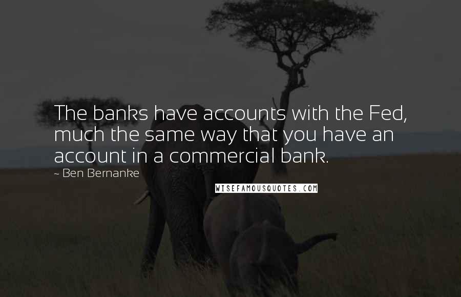 Ben Bernanke Quotes: The banks have accounts with the Fed, much the same way that you have an account in a commercial bank.