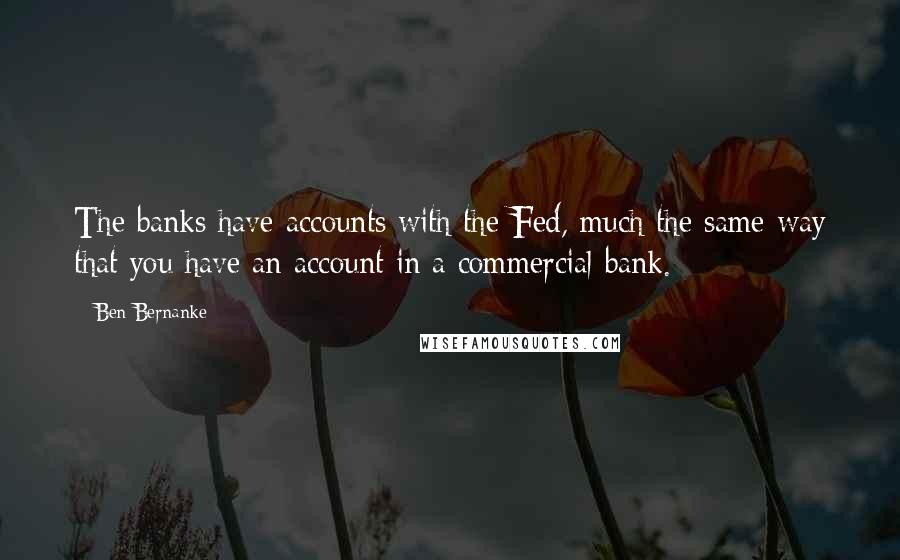 Ben Bernanke Quotes: The banks have accounts with the Fed, much the same way that you have an account in a commercial bank.