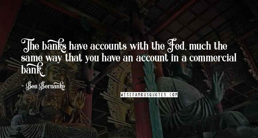 Ben Bernanke Quotes: The banks have accounts with the Fed, much the same way that you have an account in a commercial bank.