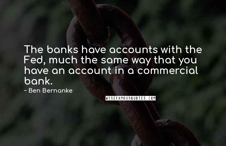 Ben Bernanke Quotes: The banks have accounts with the Fed, much the same way that you have an account in a commercial bank.