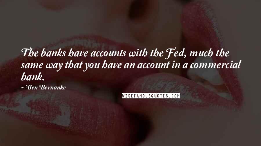 Ben Bernanke Quotes: The banks have accounts with the Fed, much the same way that you have an account in a commercial bank.