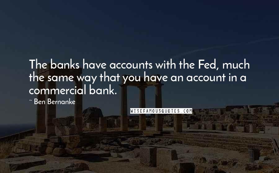 Ben Bernanke Quotes: The banks have accounts with the Fed, much the same way that you have an account in a commercial bank.