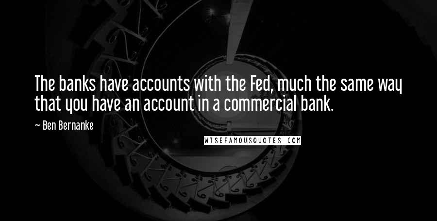 Ben Bernanke Quotes: The banks have accounts with the Fed, much the same way that you have an account in a commercial bank.
