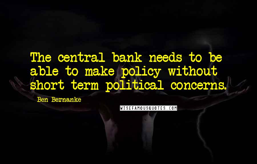 Ben Bernanke Quotes: The central bank needs to be able to make policy without short term political concerns.