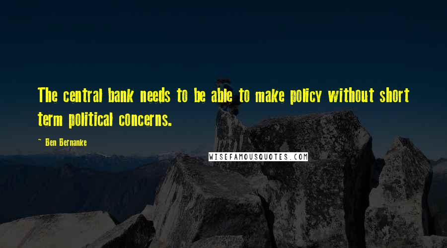 Ben Bernanke Quotes: The central bank needs to be able to make policy without short term political concerns.