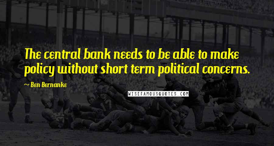 Ben Bernanke Quotes: The central bank needs to be able to make policy without short term political concerns.