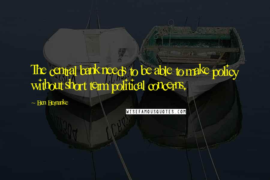 Ben Bernanke Quotes: The central bank needs to be able to make policy without short term political concerns.