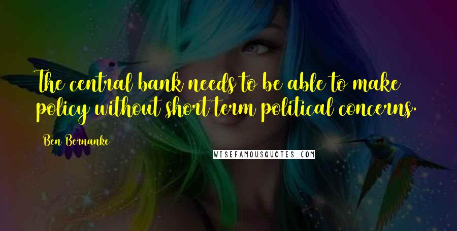 Ben Bernanke Quotes: The central bank needs to be able to make policy without short term political concerns.